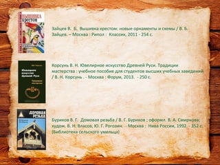 Буриков В. Г. Домовая резьба / В. Г. Буриков ; оформл. В. А. Смирнова;
худож. В. Н. Власов, Ю. Г. Рогозин. - Москва : Нива России, 1992. - 352 с. -
(Библиотека сельского умельца)
Зайцев В. Б. Вышивка крестом: новые орнаменты и схемы / В. Б.
Зайцев. – Москва : Рипол : Классик, 2011 - 254 с.
Корсунь В. Н. Ювелирное искусство Древней Руси. Традиции
мастерства : учебное пособие для студентов высших учебных заведений
/ В. Н. Корсунь . - Москва : Форум, 2013. - 250 с.
 