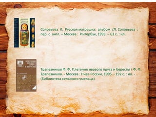 Соловьева Л. Русская матрешка: альбом /Л. Соловьева :
пер. с англ. – Москва : Интербук, 1993. – 63 с. : ил.
Трапезников Ф. Ф. Плетение ивового прута и бересты / Ф. Ф.
Трапезников. - Москва : Нива России, 1995. - 192 с. : ил. -
(Библиотека сельского умельца)
 