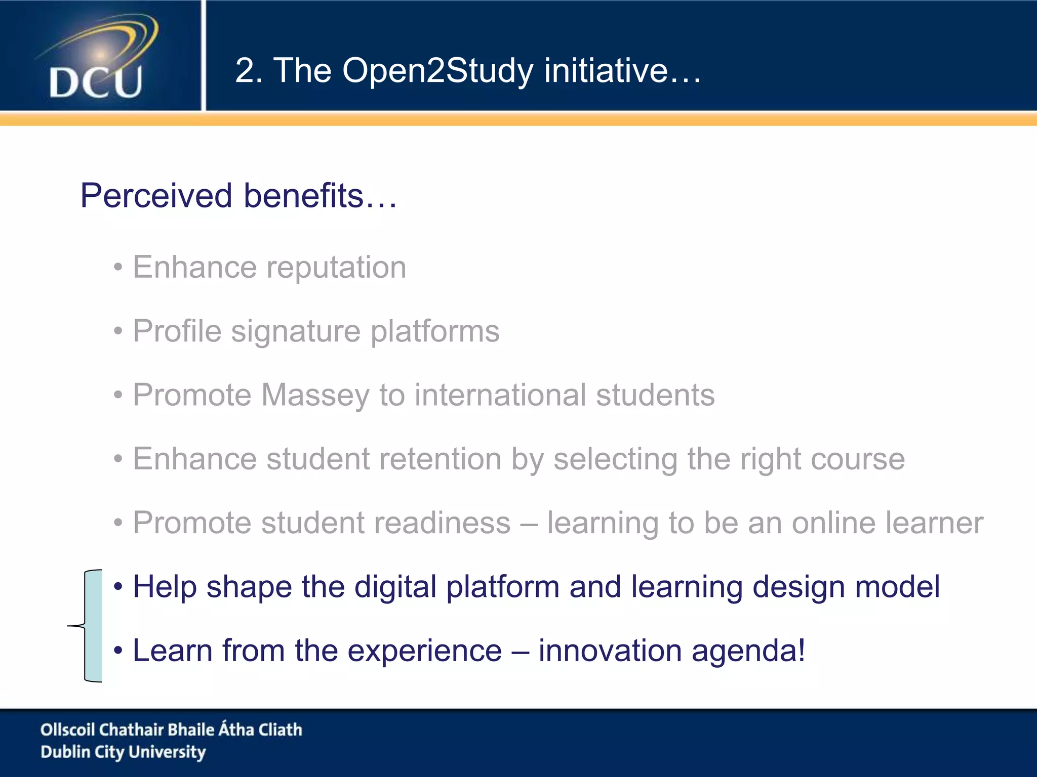 • Enhance reputation
• Profile signature platforms
• Promote Massey to international students
• Enhance student retention by selecting the right course
• Promote student readiness – learning to be an online learner
• Help shape the digital platform and learning design model
• Learn from the experience – innovation agenda!
2. The Open2Study initiative…
Perceived benefits…
 