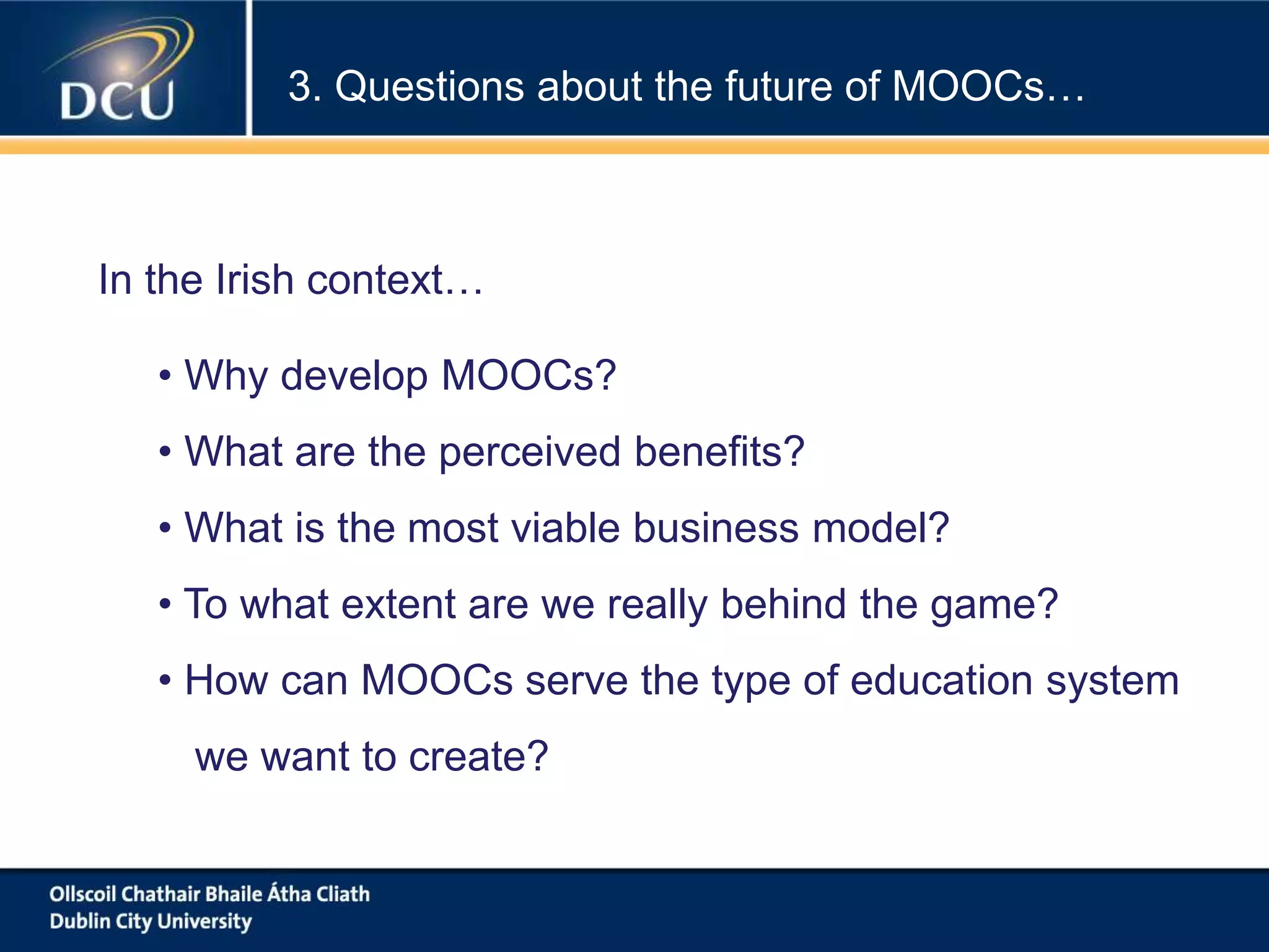 3. Questions about the future of MOOCs…
• Why develop MOOCs?
• What are the perceived benefits?
• What is the most viable business model?
• To what extent are we really behind the game?
• How can MOOCs serve the type of education system
we want to create?
In the Irish context…
 