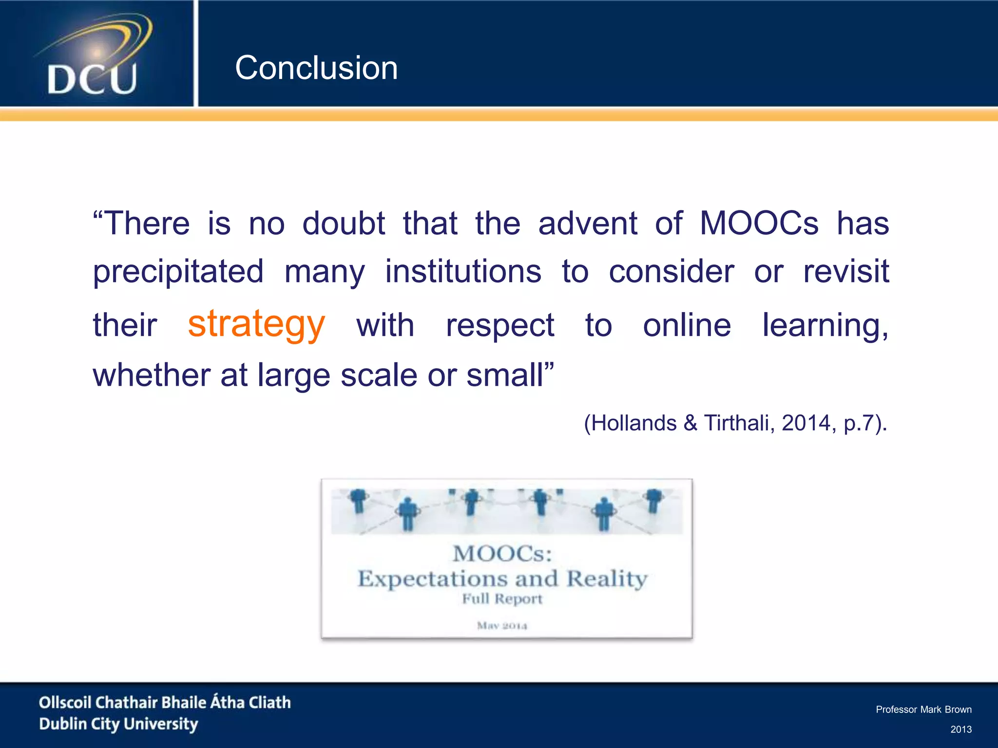 Professor Mark Brown
2013
Conclusion
“There is no doubt that the advent of MOOCs has
precipitated many institutions to consider or revisit
their strategy with respect to online learning,
whether at large scale or small”
(Hollands & Tirthali, 2014, p.7).
 