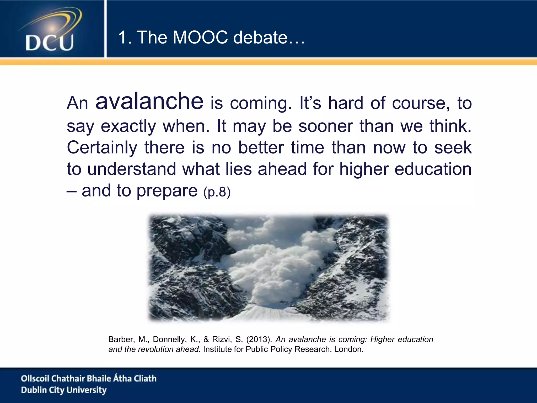 An avalanche is coming. It’s hard of course, to
say exactly when. It may be sooner than we think.
Certainly there is no better time than now to seek
to understand what lies ahead for higher education
– and to prepare (p.8)
Barber, M., Donnelly, K., & Rizvi, S. (2013). An avalanche is coming: Higher education
and the revolution ahead. Institute for Public Policy Research. London.
1. The MOOC debate…
 