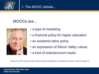 1. The MOOC debate…
• a type of marketing
• a financial policy for higher education
• an academic labor policy
• an expression of Silicon Valley values
• a kind of entertainment media
MOOCs are…
Peters, M. (2013). Massive Open Online Courses and Beyond: the Revolution to Come. Truthout, August 17
 