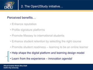 • Enhance reputation
• Profile signature platforms
• Promote Massey to international students
• Enhance student retention by selecting the right course
• Promote student readiness – learning to be an online learner
• Help shape the digital platform and learning design model
• Learn from the experience – innovation agenda!
2. The Open2Study initiative…
Perceived benefits…
 