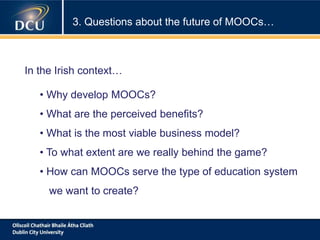 3. Questions about the future of MOOCs…
• Why develop MOOCs?
• What are the perceived benefits?
• What is the most viable business model?
• To what extent are we really behind the game?
• How can MOOCs serve the type of education system
we want to create?
In the Irish context…
 