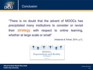 Professor Mark Brown
2013
Conclusion
“There is no doubt that the advent of MOOCs has
precipitated many institutions to consider or revisit
their strategy with respect to online learning,
whether at large scale or small”
(Hollands & Tirthali, 2014, p.7).
 