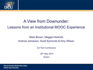 A cutting-edge digital learning strategy
A View from Downunder:
Lessons from an Institutional MOOC Experience
Mark Brown, Maggie Hartnett,
Andrew Jamieson, Scott Symonds & Amy Wilson
Ed Tech Conference
30th May 2014
Dublin
 