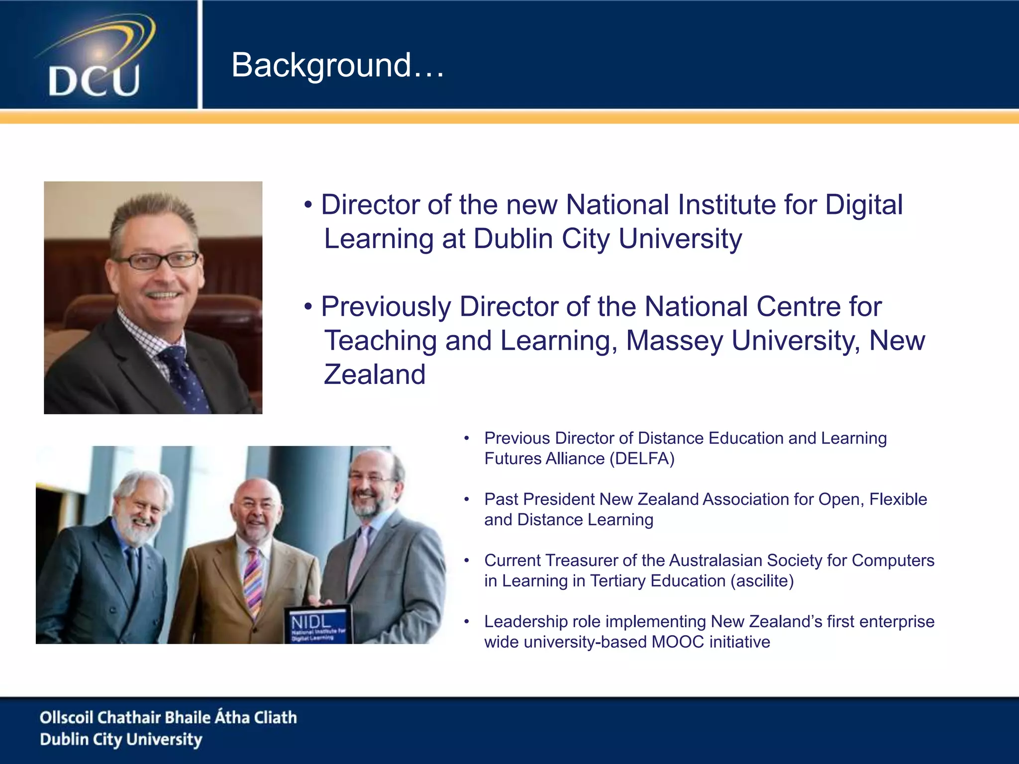 Background…
• Previous Director of Distance Education and Learning
Futures Alliance (DELFA)
• Past President New Zealand Association for Open, Flexible
and Distance Learning
• Current Treasurer of the Australasian Society for Computers
in Learning in Tertiary Education (ascilite)
• Leadership role implementing New Zealand’s first enterprise
wide university-based MOOC initiative
• Director of the new National Institute for Digital
Learning at Dublin City University
• Previously Director of the National Centre for
Teaching and Learning, Massey University, New
Zealand
 