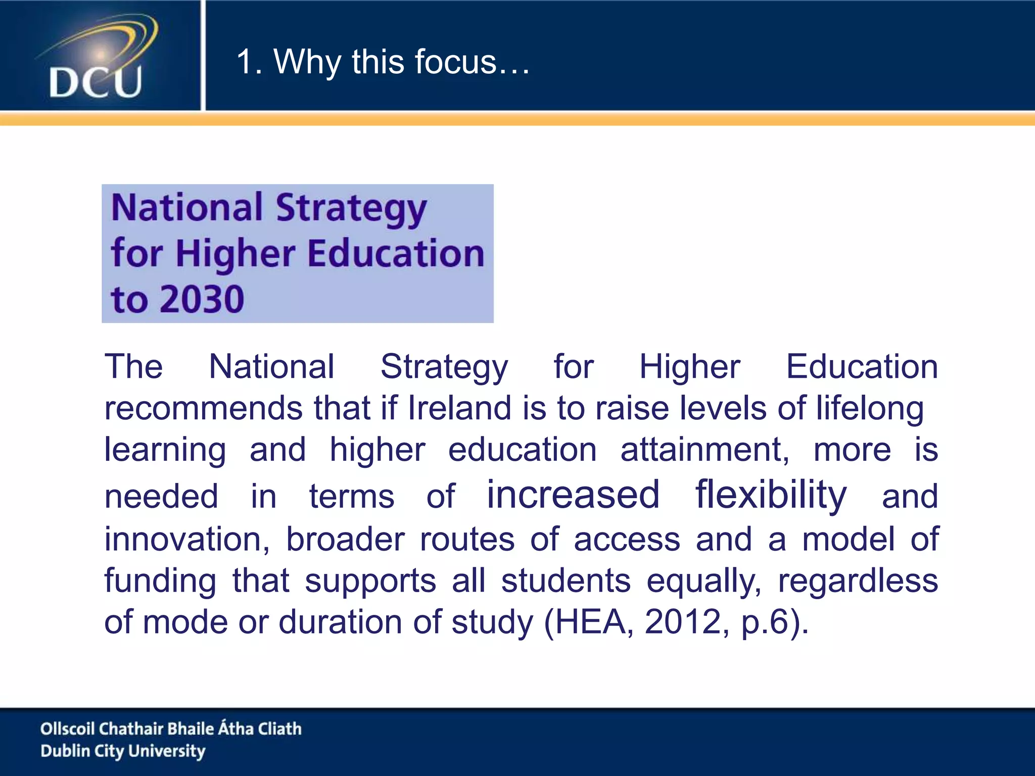 The National Strategy for Higher Education
recommends that if Ireland is to raise levels of lifelong
learning and higher education attainment, more is
needed in terms of increased flexibility and
innovation, broader routes of access and a model of
funding that supports all students equally, regardless
of mode or duration of study (HEA, 2012, p.6).
1. Why this focus…
 