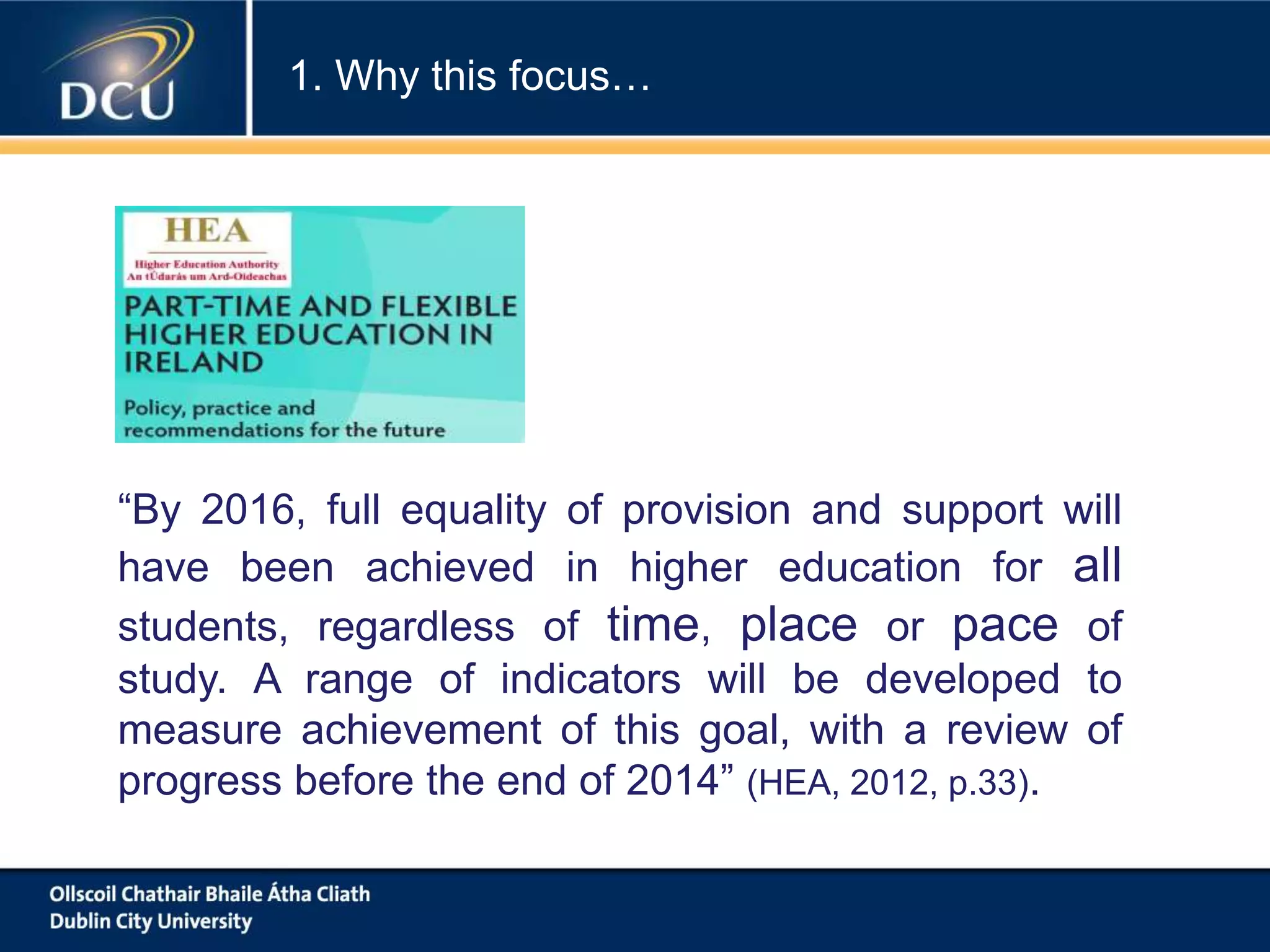 “By 2016, full equality of provision and support will
have been achieved in higher education for all
students, regardless of time, place or pace of
study. A range of indicators will be developed to
measure achievement of this goal, with a review of
progress before the end of 2014” (HEA, 2012, p.33).
1. Why this focus…
 