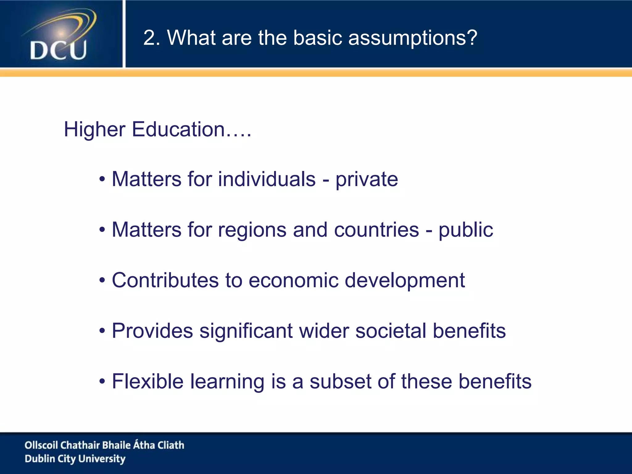 • Matters for individuals - private
• Matters for regions and countries - public
• Contributes to economic development
• Provides significant wider societal benefits
• Flexible learning is a subset of these benefits
Higher Education….
2. What are the basic assumptions?
 