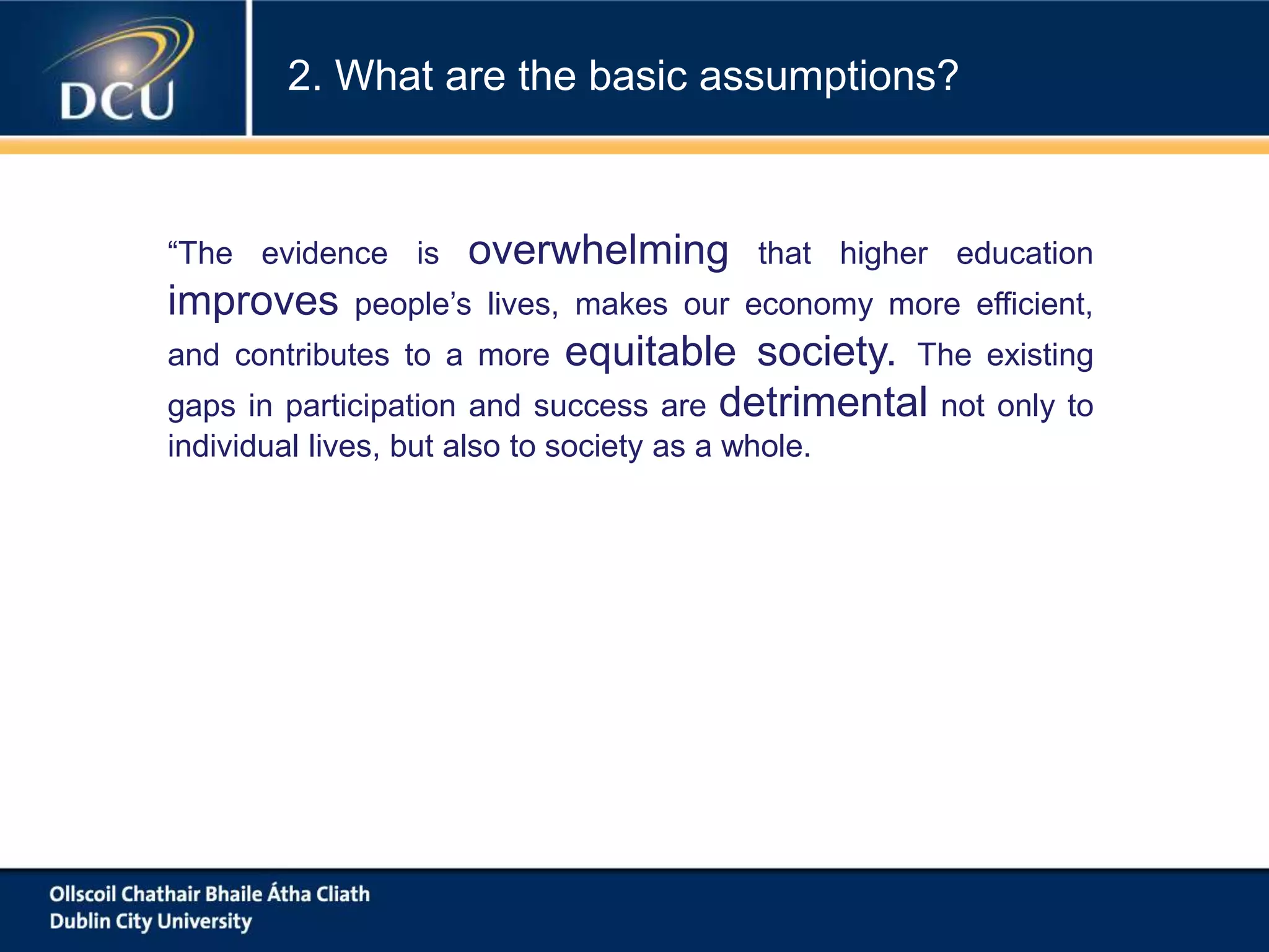 “The evidence is overwhelming that higher education
improves people’s lives, makes our economy more efficient,
and contributes to a more equitable society. The existing
gaps in participation and success are detrimental not only to
individual lives, but also to society as a whole.
2. What are the basic assumptions?
 