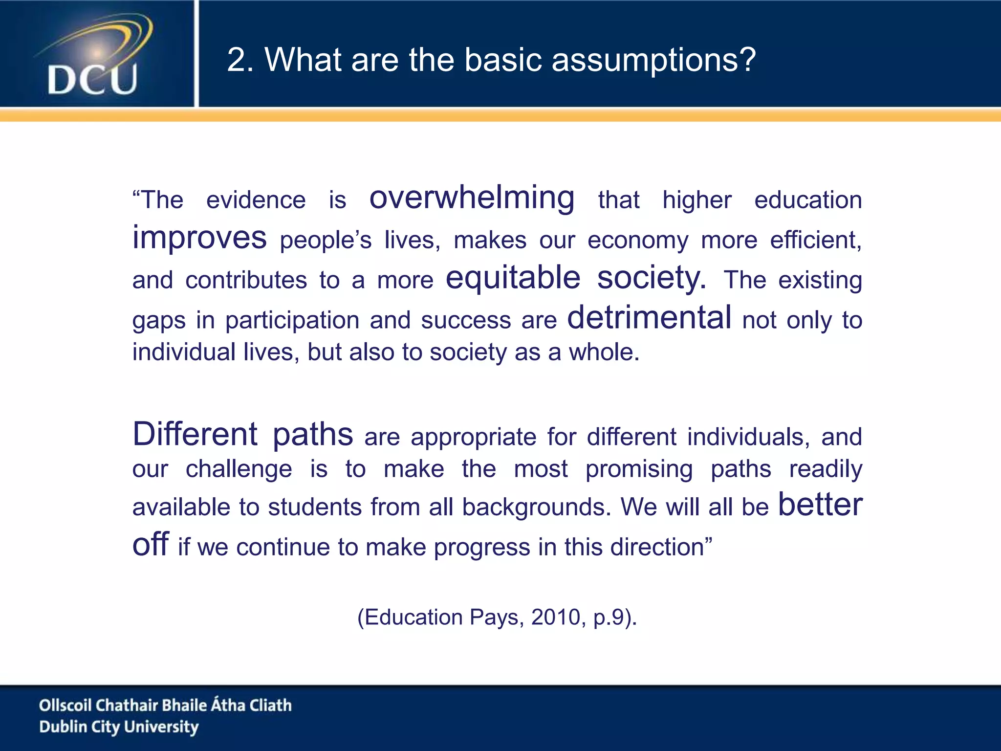 “The evidence is overwhelming that higher education
improves people’s lives, makes our economy more efficient,
and contributes to a more equitable society. The existing
gaps in participation and success are detrimental not only to
individual lives, but also to society as a whole.
Different paths are appropriate for different individuals, and
our challenge is to make the most promising paths readily
available to students from all backgrounds. We will all be better
off if we continue to make progress in this direction”
(Education Pays, 2010, p.9).
2. What are the basic assumptions?
 