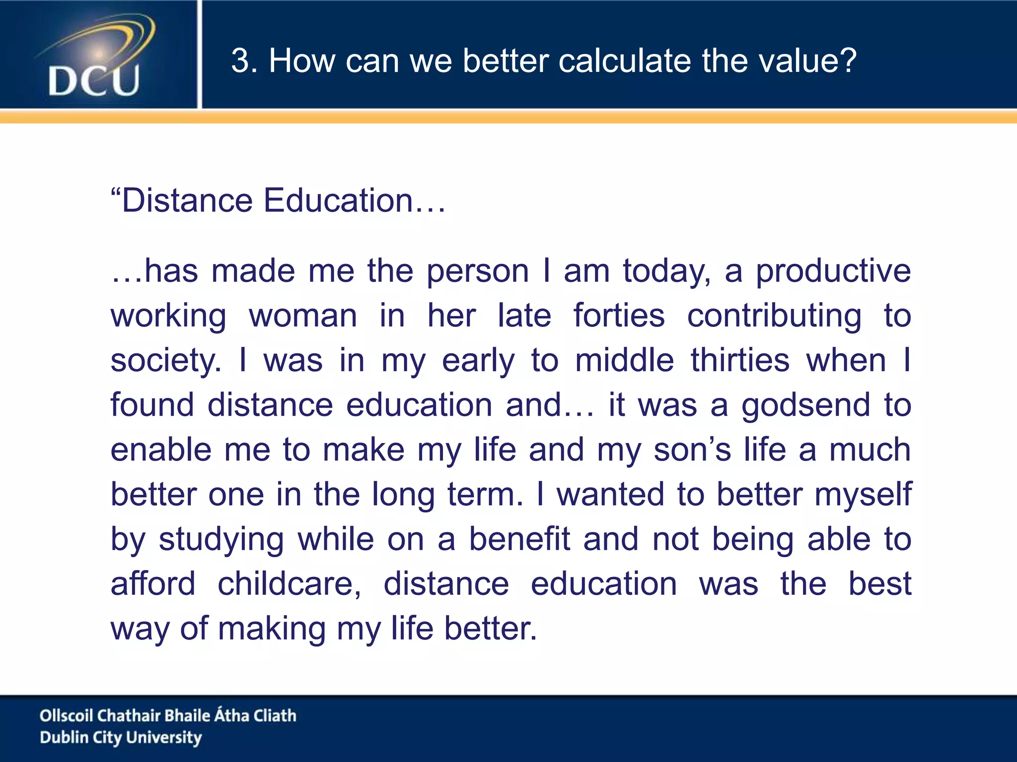 “Distance Education…
…has made me the person I am today, a productive
working woman in her late forties contributing to
society. I was in my early to middle thirties when I
found distance education and… it was a godsend to
enable me to make my life and my son’s life a much
better one in the long term. I wanted to better myself
by studying while on a benefit and not being able to
afford childcare, distance education was the best
way of making my life better.
3. How can we better calculate the value?
 