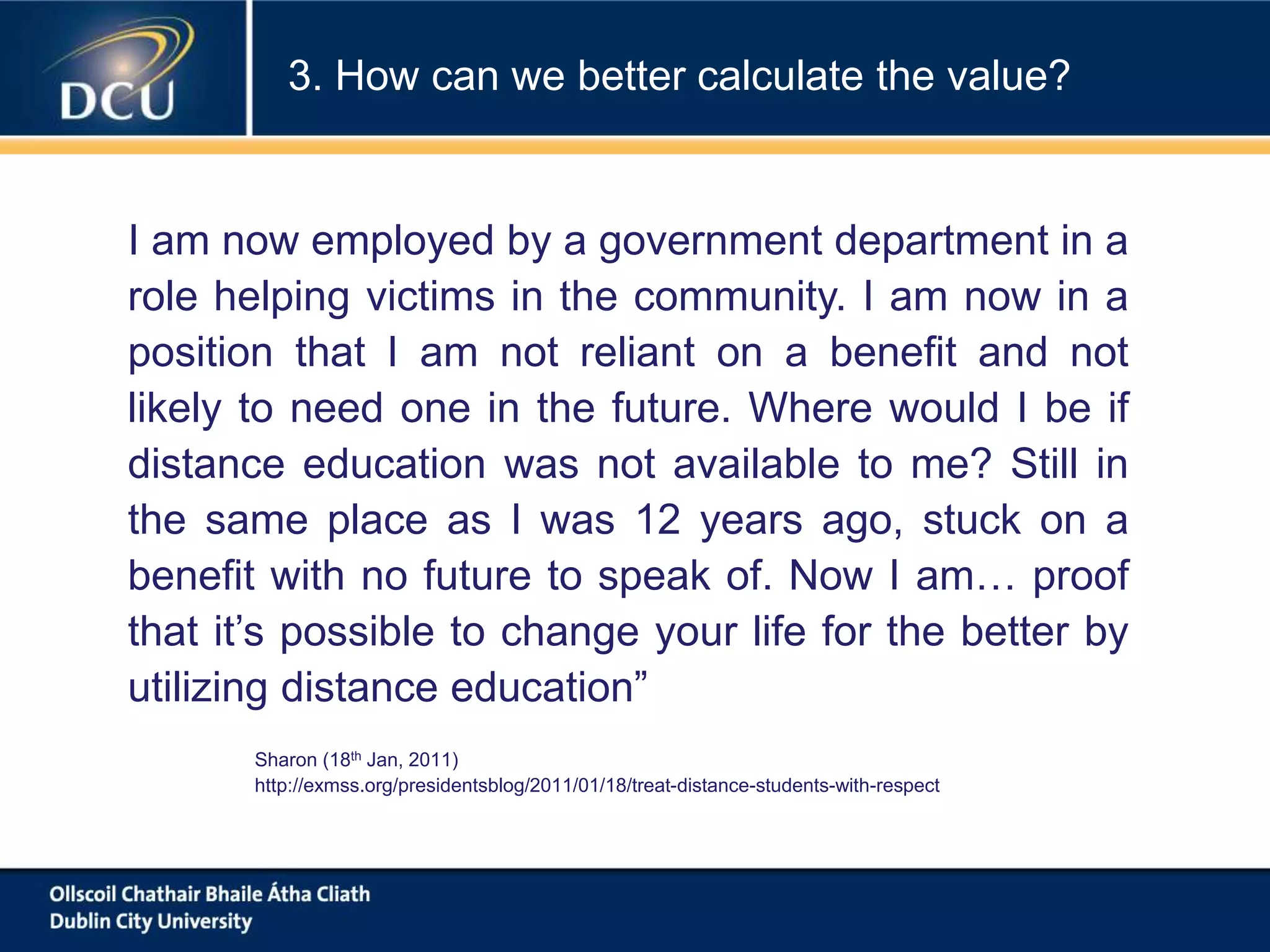 I am now employed by a government department in a
role helping victims in the community. I am now in a
position that I am not reliant on a benefit and not
likely to need one in the future. Where would I be if
distance education was not available to me? Still in
the same place as I was 12 years ago, stuck on a
benefit with no future to speak of. Now I am… proof
that it’s possible to change your life for the better by
utilizing distance education”
Sharon (18th Jan, 2011)
http://exmss.org/presidentsblog/2011/01/18/treat-distance-students-with-respect
3. How can we better calculate the value?
 