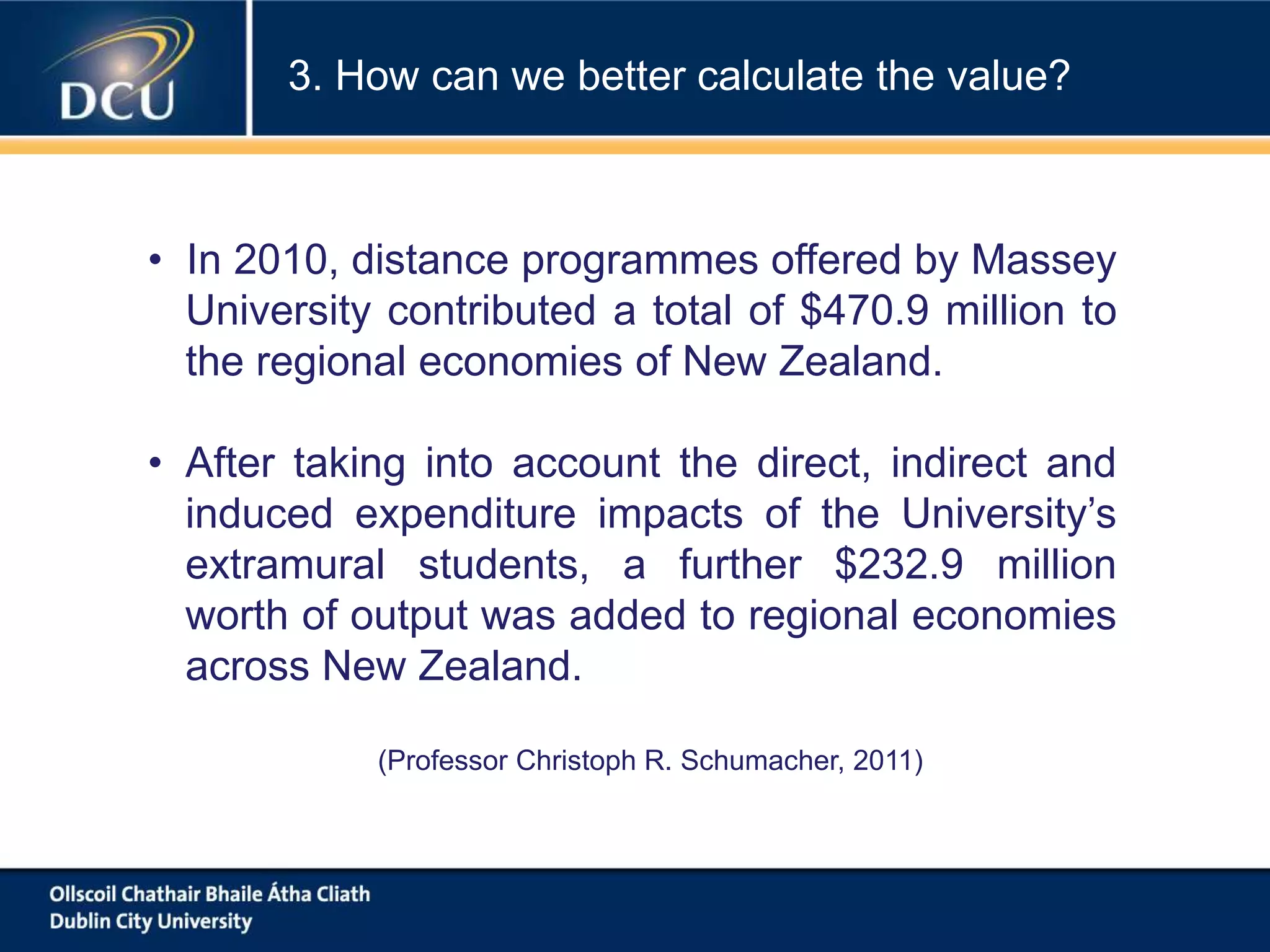 • In 2010, distance programmes offered by Massey
University contributed a total of $470.9 million to
the regional economies of New Zealand.
• After taking into account the direct, indirect and
induced expenditure impacts of the University’s
extramural students, a further $232.9 million
worth of output was added to regional economies
across New Zealand.
(Professor Christoph R. Schumacher, 2011)
3. How can we better calculate the value?
 
