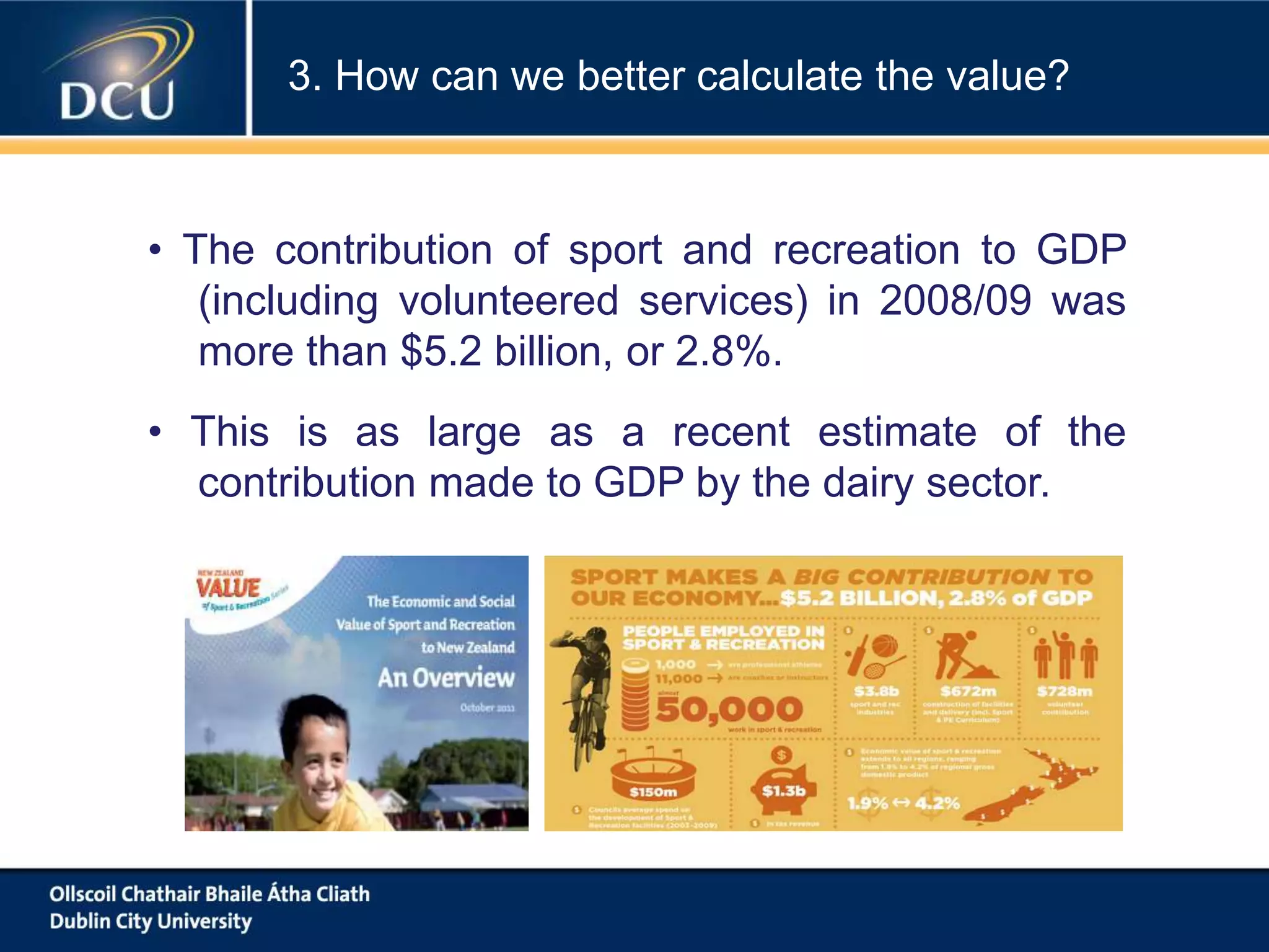 • The contribution of sport and recreation to GDP
(including volunteered services) in 2008/09 was
more than $5.2 billion, or 2.8%.
• This is as large as a recent estimate of the
contribution made to GDP by the dairy sector.
3. How can we better calculate the value?
 