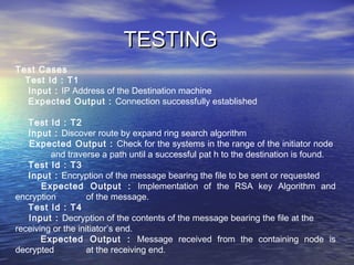 TESTINGTESTING
Test Cases
Test Id : T1
Input : IP Address of the Destination machine
Expected Output : Connection successfully established
Test Id : T2
Input : Discover route by expand ring search algorithm
Expected Output : Check for the systems in the range of the initiator node
and traverse a path until a successful pat h to the destination is found.
Test Id : T3
Input : Encryption of the message bearing the file to be sent or requested
Expected Output : Implementation of the RSA key Algorithm and
encryption of the message.
Test Id : T4
Input : Decryption of the contents of the message bearing the file at the
receiving or the initiator’s end.
Expected Output : Message received from the containing node is
decrypted at the receiving end.
 