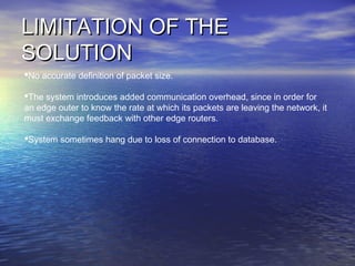 LIMITATION OF THELIMITATION OF THE
SOLUTIONSOLUTION
No accurate definition of packet size.
The system introduces added communication overhead, since in order for
an edge outer to know the rate at which its packets are leaving the network, it
must exchange feedback with other edge routers.
System sometimes hang due to loss of connection to database.
 