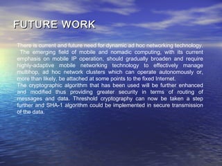 FUTURE WORKFUTURE WORK
There is current and future need for dynamic ad hoc networking technology.
The emerging field of mobile and nomadic computing, with its current
emphasis on mobile IP operation, should gradually broaden and require
highly-adaptive mobile networking technology to effectively manage
multihop, ad hoc network clusters which can operate autonomously or,
more than likely, be attached at some points to the fixed Internet.
The cryptographic algorithm that has been used will be further enhanced
and modified thus providing greater security in terms of routing of
messages and data. Threshold cryptography can now be taken a step
further and SHA-1 algorithm could be implemented in secure transmission
of the data.
 