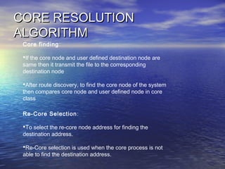 CORE RESOLUTIONCORE RESOLUTION
ALGORITHMALGORITHM
Core finding:
If the core node and user defined destination node are
same then it transmit the file to the corresponding
destination node
After route discovery, to find the core node of the system
then compares core node and user defined node in core
class
Re-Core Selection:
To select the re-core node address for finding the
destination address.
Re-Core selection is used when the core process is not
able to find the destination address.
 