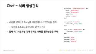 Chef - 서버 형상관리
• 서버를 JSON과 Ruby를 사용하여 소스코드처럼 관리
• 설정을 소스코드로 문서화 및 형상관리
• 언제 어디서든 5분 이내 쿠키런 서버를 원하는만큼 구축
11
 