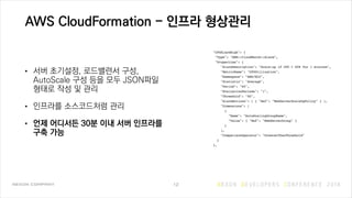AWS CloudFormation - 인프라 형상관리
• 서버 초기설정, 로드밸런서 구성,
AutoScale 구성 등을 모두 JSON파일
형태로 작성 및 관리
• 인프라를 소스코드처럼 관리
• 언제 어디서든 30분 이내 서버 인프라를
구축 가능
12
 
