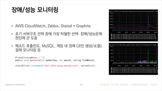 장애/성능 모니터링
• AWS CloudWatch, Zabbix, Statsd + Graphite
• 초기 서버구조 선택 중에 가장 탁월한 선택: 장애/성능문제
판단에 큰 도움
• 메소드 호출빈도, MySQL, 게임 내 경제 (코인 생성/소멸),
결제 모니터링 등 
 
@Timed(timingNotes = "") 
public void earnCoin(int memberSeq, int amount, String fromWhere) 
 
statsdClient.increment("stat.after_play_earned_coin", earnedCoin); 
15
 