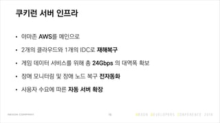 쿠키런 서버 인프라
• 아마존 AWS를 메인으로
• 2개의 클라우드와 1개의 IDC로 재해복구
• 게임 데이터 서비스를 위해 총 24Gbps 의 대역폭 확보
• 장애 모니터링 및 장애 노드 복구 전자동화
• 사용자 수요에 따른 자동 서버 확장
16
 