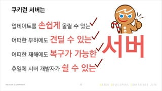 쿠키런 서버는
업데이트를 손쉽게 올릴 수 있는
어떠한 부하에도 견딜 수 있는
어떠한 재해에도 복구가 가능한
휴일에 서버 개발자가 쉴 수 있는
17
서버
 