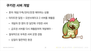 쿠키런 서버 개발
• 혼자 개발/구축/관리/운영 해야하는 상황
• 타이트한 일정 = 오븐브레이크 2 서버를 재활용
• 개발자 한 명이 한 달만에 구현한 서버
• 급조된 서버를 다시 재활용하여 개발해야…
• 절대적으로 부족한 서버 운영 경험
• 삽질이 필연적인 환경
23
 