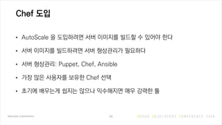 Chef 도입
• AutoScale 을 도입하려면 서버 이미지를 빌드할 수 있어야 한다
• 서버 이미지를 빌드하려면 서버 형상관리가 필요하다
• 서버 형상관리: Puppet, Chef, Ansible
• 가장 많은 사용자를 보유한 Chef 선택
• 초기에 배우는게 쉽지는 않으나 익수해지면 매우 강력한 툴
24
 