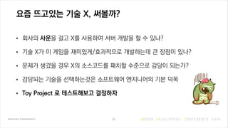 요즘 뜨고있는 기술 X, 써볼까?
• 회사의 사운을 걸고 X를 사용하여 서버 개발을 할 수 있나?
• 기술 X가 이 게임을 재미있게/효과적으로 개발하는데 큰 장점이 있나?
• 문제가 생겼을 경우 X의 소스코드를 패치할 수준으로 감당이 되는가?
• 감당되는 기술을 선택하는것은 소프트웨어 엔지니어의 기본 덕목
• Toy Project 로 테스트해보고 결정하자
31
 