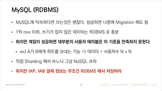 MySQL (RDBMS)
• MySQL에 익숙하다면 쓰는것은 괜찮다. 성공하면 나중에 Migration 해도 됨
• 1억 row 이하, 쓰기가 많지 않은 데이터는 RDBMS 로 충분
• 하지만 게임이 성공하면 대부분의 사용자 테이블은 이 기준을 만족하지 못한다
• ex) A가 B에게 하트를 보내는 기능 => 데이터 = 사용자수 N x N
• 직접 Sharding 해서 쓰느니 그냥 NoSQL 쓰자
• 하지만 IAP, IAB 결제 정보는 무조건 RDBMS 에서 저장하라
33
 