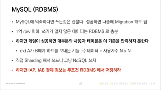 MySQL (RDBMS)
• MySQL에 익숙하다면 쓰는것은 괜찮다. 성공하면 나중에 Migration 해도 됨
• 1억 row 이하, 쓰기가 많지 않은 데이터는 RDBMS 로 충분
• 하지만 게임이 성공하면 대부분의 ...