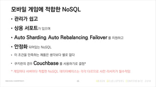 모바일 게임에 적합한 NoSQL
• 관리가 쉽고
• 상용 서포트가 있으며
• Auto Sharding, Auto Rebalancing, Failover 를 지원하고
• 안정화 되어있는 NoSQL
• 이 조건을 만족하는 제품은 생각보다 별로 없다
• 쿠키런의 경우 Couchbase 를 사용하기로 결정*
* 게임마다 서버마다 적합한 NoSQL 데이터베이스는 각각 다르므로 사전 리서치가 필수적임
34
 