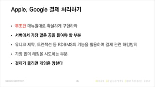 Apple, Google 결제 처리하기
• 무조건 매뉴얼대로 확실하게 구현하라
• 서버에서 가장 많은 공을 들여야 할 부분
• 유니크 제약, 트랜잭션 등 RDBMS의 기능을 활용하여 결제 관련 해킹방지
• 가장 많이 해킹을 시도하는 부분
• 결제가 뚫리면 게임은 망한다
35
 