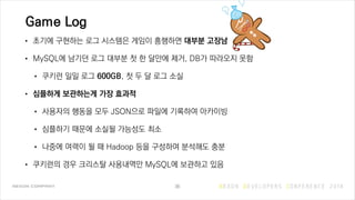 Game Log
• 초기에 구현하는 로그 시스템은 게임이 흥행하면 대부분 고장남
• MySQL에 남기던 로그 대부분 첫 한 달만에 제거, DB가 따라오지 못함
• 쿠키런 일일 로그 600GB, 첫 두 달 로그 소실
• 심플하게 보관하는게 가장 효과적
• 사용자의 행동을 모두 JSON으로 파일에 기록하여 아카이빙
• 심플하기 때문에 소실될 가능성도 최소
• 나중에 여력이 될 때 Hadoop 등을 구성하여 분석해도 충분
• 쿠키런의 경우 크리스탈 사용내역만 MySQL에 보관하고 있음
36
 