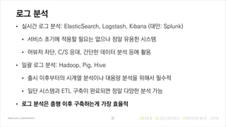 로그 분석
• 실시간 로그 분석: ElasticSearch, Logstash, Kibana (대안: Splunk)
• 서비스 초기에 적용할 필요는 없으나 정말 유용한 시스템
• 어뷰저 차단, C/S 응대, 간단한 데이터 분석 등에 활용
• 일괄 로그 분석: Hadoop, Pig, Hive
• 출시 이후부터의 시계열 분석이나 대용량 분석을 위해서 필수적
• 일단 시스템과 ETL 구축이 완료되면 정말 다양한 분석 가능
• 로그 분석은 흥행 이후 구축하는게 가장 효율적
37
 