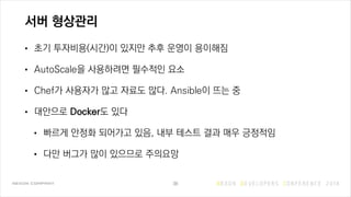 서버 형상관리
• 초기 투자비용(시간)이 있지만 추후 운영이 용이해짐
• AutoScale을 사용하려면 필수적인 요소
• Chef가 사용자가 많고 자료도 많다. Ansible이 뜨는 중
• 대안으로 Docker도 있다
• 빠르게 안정화 되어가고 있음, 내부 테스트 결과 매우 긍정적임
• 다만 버그가 많이 있으므로 주의요망
38
 