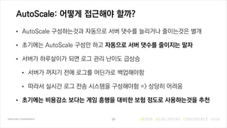 AutoScale: 어떻게 접근해야 할까?
• AutoScale 구성하는것과 자동으로 서버 댓수를 늘리거나 줄이는것은 별개
• 초기에는 AutoScale 구성만 하고 자동으로 서버 댓수를 줄이지는 말자
• 서버가 하루살이가 되면 로그 관리 난이도 급상승
• 서버가 꺼지기 전에 로그를 어딘가로 백업해야함
• 따라서 실시간 로그 전송 시스템을 구성해야함 => 상당히 어려움
• 초기에는 비용감소 보다는 게임 흥행을 대비한 보험 정도로 사용하는것을 추천
39
 