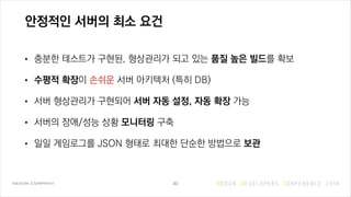 안정적인 서버의 최소 요건
• 충분한 테스트가 구현된, 형상관리가 되고 있는 품질 높은 빌드를 확보
• 수평적 확장이 손쉬운 서버 아키텍처 (특히 DB)
• 서버 형상관리가 구현되어 서버 자동 설정, 자동 확장 가능
• 서버의 장애/성능 상황 모니터링 구축
• 일일 게임로그를 JSON 형태로 최대한 단순한 방법으로 보관
40
 