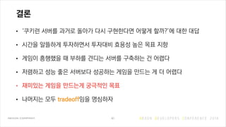 결론
• ‘쿠키런 서버를 과거로 돌아가 다시 구현한다면 어떻게 할까?’에 대한 대답
• 시간을 알뜰하게 투자하면서 투자대비 효용성 높은 목표 지향
• 게임이 흥행했을 때 부하를 견디는 서버를 구축하는 건 어렵다
• 저렴하고 성능 좋은 서버보다 성공하는 게임을 만드는 게 더 어렵다
• 재미있는 게임을 만드는게 궁극적인 목표
• 나머지는 모두 tradeoff임을 명심하자
41
 