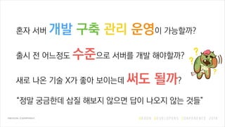 혼자 서버 개발 구축 관리 운영이 가능할까?
출시 전 어느정도 수준으로 서버를 개발 해야할까?
새로 나온 기술 X가 좋아 보이는데 써도 될까?
“정말 궁금한데 삽질 해보지 않으면 답이 나오지 않는 것들”
 