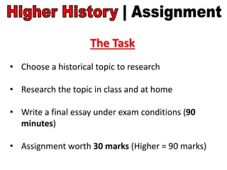 The Task
• Choose a historical topic to research
• Research the topic in class and at home
• Write a final essay under exam conditions (90
minutes)
• Assignment worth 30 marks (Higher = 90 marks)
 