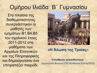 Ομήρου Ιλιάδα Β΄ Γυμνασίου
Στα πλαίσια της
διαθεματικότητας
συνεργάστηκαν οι
μαθητές των
τμημάτων Β1,Β4,Β5
του σχολικού έτους
2011-2012 στα
μαθήματα των
Αρχαίων Ελληνικών
και της Πληροφορικής
και δημιούργησαν ένα
επιτραπέζιο παιχνίδι.
«Η Άλωση της Τροίας»
Υπεύθυνοι εκπαιδευτικοί
Δομουχτσή Φωτεινή (ΠE19)-Μούσα Ελένη(ΠΕ02)
 