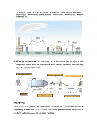 La energía eléctrica fluye a través de distintos componentes eléctricos y
electrónicos conductores como cables, resistencias, transistores, motores
eléctricos, etc.
4. Sistemas neumáticos: La neumática es la tecnología que emplea el aire
comprimido como modo de transmisión de la energía necesaria para mover y
hacer funcionar mecanismos.
PROTOTIPO
Un prototipo es un modelo (representación, demostración o simulación) fácilmente
ampliable y modificable de un sistema planificado, probablemente incluyendo su
interfaz y su funcionalidad de entradas y salidas.
 