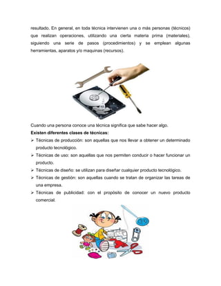 resultado. En general, en toda técnica intervienen una o más personas (técnicos)
que realizan operaciones, utilizando una cierta materia prima (materiales),
siguiendo una serie de pasos (procedimientos) y se emplean algunas
herramientas, aparatos y/o maquinas (recursos).
Cuando una persona conoce una técnica significa que sabe hacer algo.
Existen diferentes clases de técnicas:
 Técnicas de producción: son aquellas que nos llevar a obtener un determinado
producto tecnológico.
 Técnicas de uso: son aquellas que nos permiten conducir o hacer funcionar un
producto.
 Técnicas de diseño: se utilizan para diseñar cualquier producto tecnológico.
 Técnicas de gestión: son aquellas cuando se tratan de organizar las tareas de
una empresa.
 Técnicas de publicidad: con el propósito de conocer un nuevo producto
comercial.
 