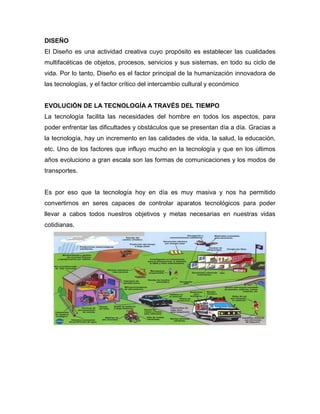 DISEÑO
El Diseño es una actividad creativa cuyo propósito es establecer las cualidades
multifacéticas de objetos, procesos, servicios y sus sistemas, en todo su ciclo de
vida. Por lo tanto, Diseño es el factor principal de la humanización innovadora de
las tecnologías, y el factor crítico del intercambio cultural y económico
EVOLUCIÓN DE LA TECNOLOGÍA A TRAVÉS DEL TIEMPO
La tecnología facilita las necesidades del hombre en todos los aspectos, para
poder enfrentar las dificultades y obstáculos que se presentan día a día. Gracias a
la tecnología, hay un incremento en las calidades de vida, la salud, la educación,
etc. Uno de los factores que influyo mucho en la tecnología y que en los últimos
años evoluciono a gran escala son las formas de comunicaciones y los modos de
transportes.
Es por eso que la tecnología hoy en día es muy masiva y nos ha permitido
convertirnos en seres capaces de controlar aparatos tecnológicos para poder
llevar a cabos todos nuestros objetivos y metas necesarias en nuestras vidas
cotidianas.
 
