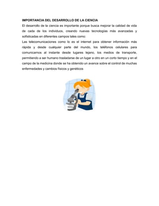 IMPORTANCIA DEL DESARROLLO DE LA CIENCIA
El desarrollo de la ciencia es importante porque busca mejorar la calidad de vida
de cada de los individuos, creando nuevas tecnologías más avanzadas y
sofisticadas en diferentes campos tales como:
Las telecomunicaciones como lo es el internet para obtener información más
rápida y desde cualquier parte del mundo, los teléfonos celulares para
comunicarnos al instante desde lugares lejano, los medios de transporte,
permitiendo a ser humano trasladarse de un lugar a otro en un corto tiempo y en el
campo de la medicina donde se ha obtenido un avance sobre el control de muchas
enfermedades y cambios físicos y genéticos
 